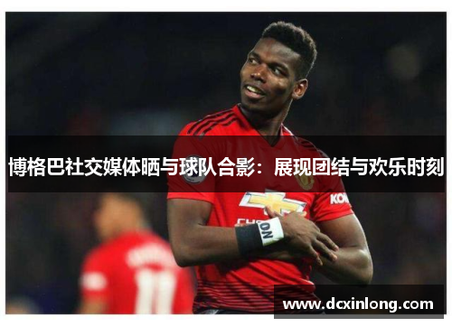 博格巴社交媒体晒与球队合影：展现团结与欢乐时刻
