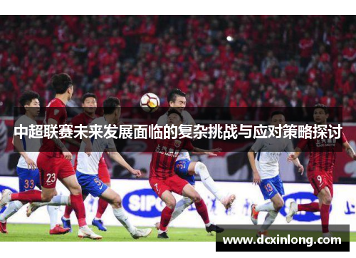 中超联赛未来发展面临的复杂挑战与应对策略探讨