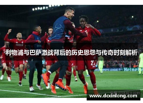 利物浦与巴萨激战背后的历史恩怨与传奇时刻解析