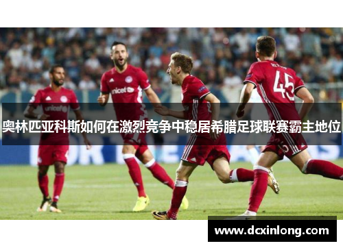 奥林匹亚科斯如何在激烈竞争中稳居希腊足球联赛霸主地位