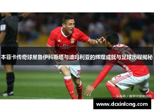 本菲卡传奇球星鲁伊科斯塔与迪玛利亚的辉煌成就与足球历程揭秘