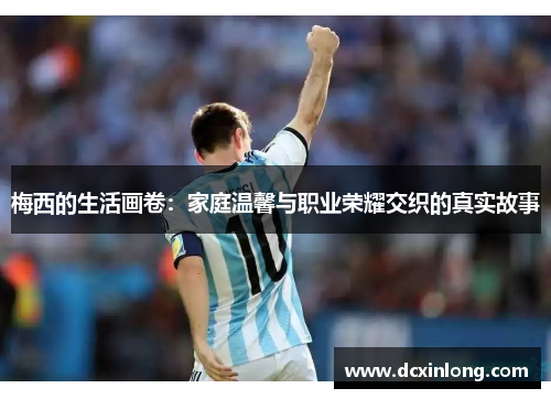 梅西的生活画卷：家庭温馨与职业荣耀交织的真实故事
