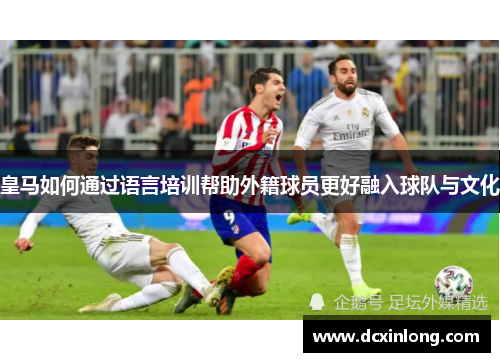 皇马如何通过语言培训帮助外籍球员更好融入球队与文化