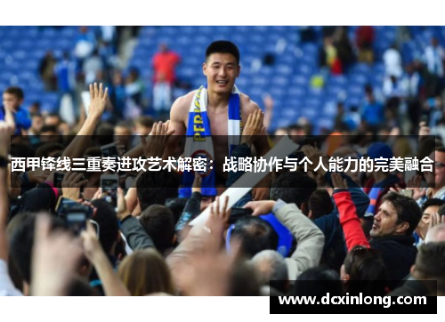 西甲锋线三重奏进攻艺术解密:战略协作与个人能力的完美融合 西甲锋线三重奏进攻艺术解密:战略协作与个人能力的完美融合