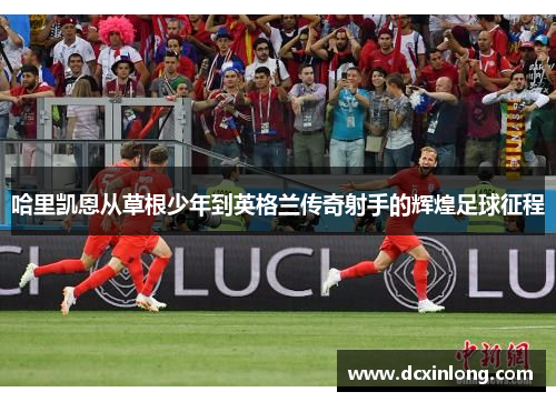 哈里凯恩从草根少年到英格兰传奇射手的辉煌足球征程
