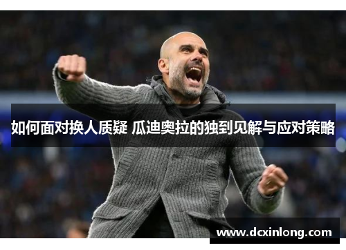 如何面对换人质疑 瓜迪奥拉的独到见解与应对策略 如何面对换人质疑 瓜迪奥拉的独到见解与应对策略